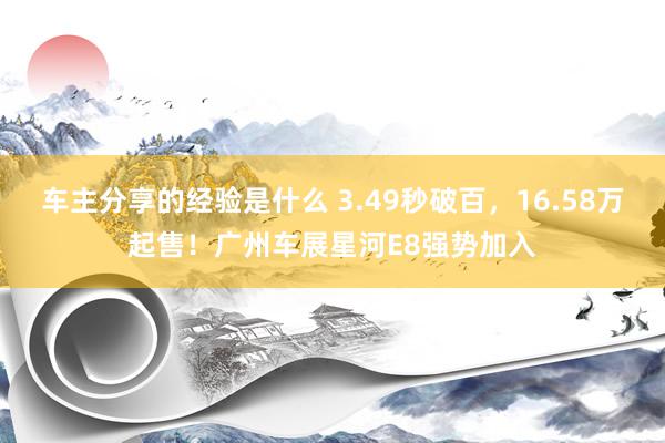 车主分享的经验是什么 3.49秒破百，16.58万起售！广州车展星河E8强势加入