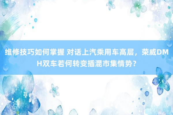 维修技巧如何掌握 对话上汽乘用车高层，荣威DMH双车若何转变插混市集情势？