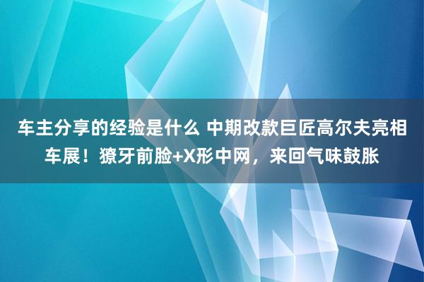 车主分享的经验是什么 中期改款巨匠高尔夫亮相车展！獠牙前脸+X形中网，来回气味鼓胀