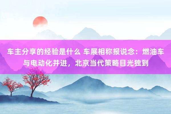 车主分享的经验是什么 车展相称报说念：燃油车与电动化并进，北京当代策略目光独到