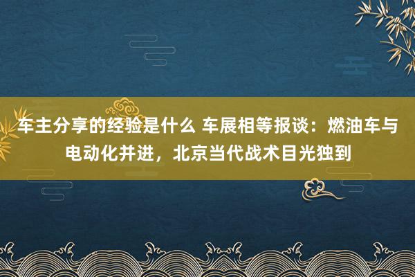 车主分享的经验是什么 车展相等报谈：燃油车与电动化并进，北京当代战术目光独到