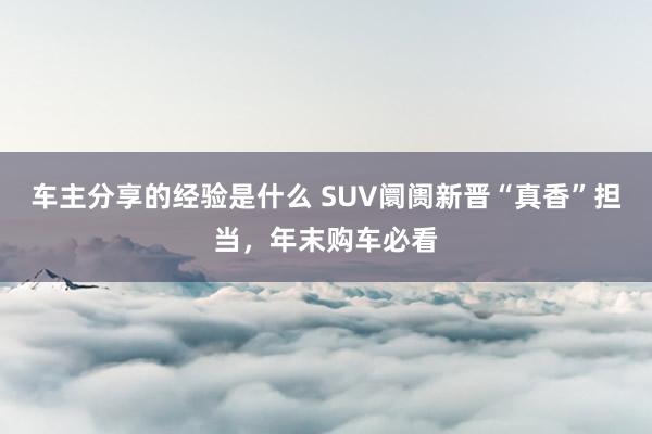 车主分享的经验是什么 SUV阛阓新晋“真香”担当，年末购车必看