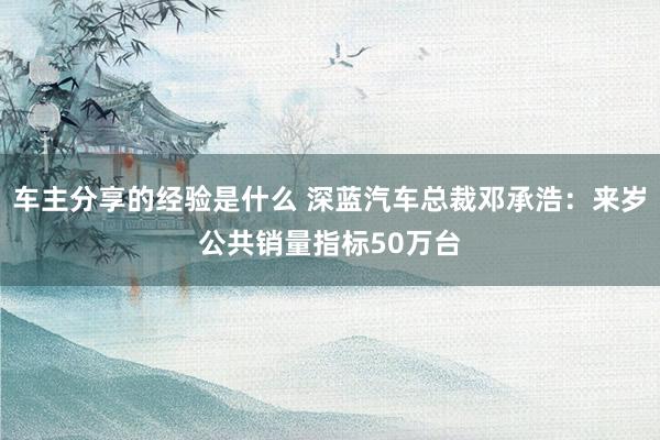 车主分享的经验是什么 深蓝汽车总裁邓承浩：来岁公共销量指标50万台