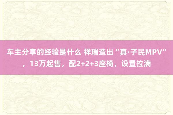 车主分享的经验是什么 祥瑞造出“真·子民MPV”，13万起售，配2+2+3座椅，设置拉满