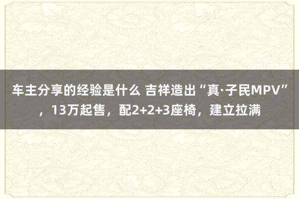 车主分享的经验是什么 吉祥造出“真·子民MPV”，13万起售，配2+2+3座椅，建立拉满