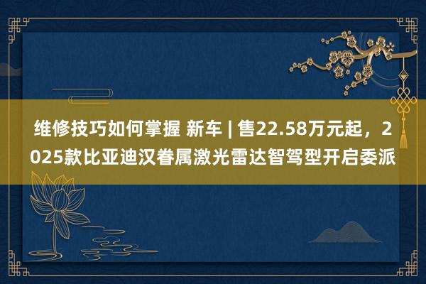 维修技巧如何掌握 新车 | 售22.58万元起，2025款比亚迪汉眷属激光雷达智驾型开启委派