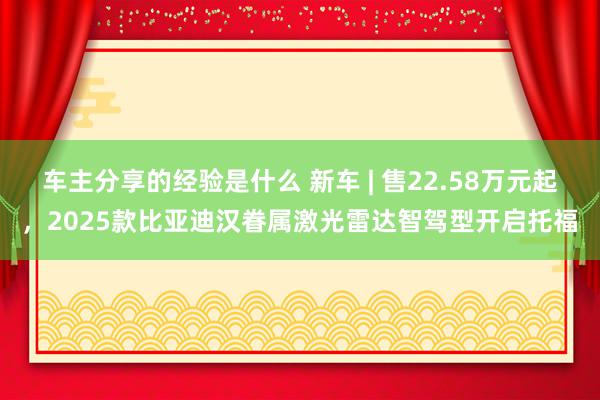 车主分享的经验是什么 新车 | 售22.58万元起，2025款比亚迪汉眷属激光雷达智驾型开启托福