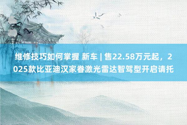 维修技巧如何掌握 新车 | 售22.58万元起，2025款比亚迪汉家眷激光雷达智驾型开启请托