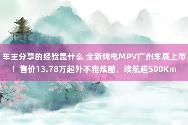 车主分享的经验是什么 全新纯电MPV广州车展上市！售价13.78万起外不雅炫酷，续航超500Km