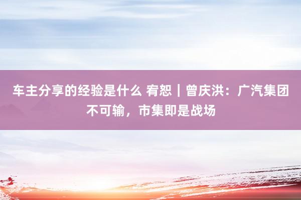 车主分享的经验是什么 宥恕｜曾庆洪：广汽集团不可输，市集即是战场