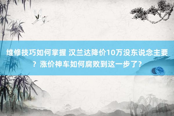 维修技巧如何掌握 汉兰达降价10万没东说念主要？涨价神车如何腐败到这一步了？