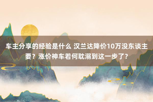 车主分享的经验是什么 汉兰达降价10万没东谈主要？涨价神车若何耽溺到这一步了？