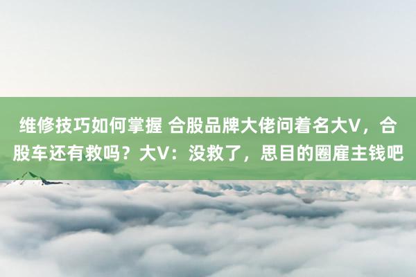 维修技巧如何掌握 合股品牌大佬问着名大V，合股车还有救吗？大V：没救了，思目的圈雇主钱吧