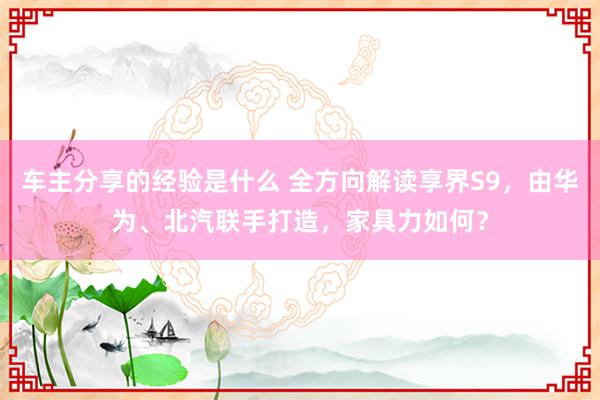 车主分享的经验是什么 全方向解读享界S9，由华为、北汽联手打造，家具力如何？