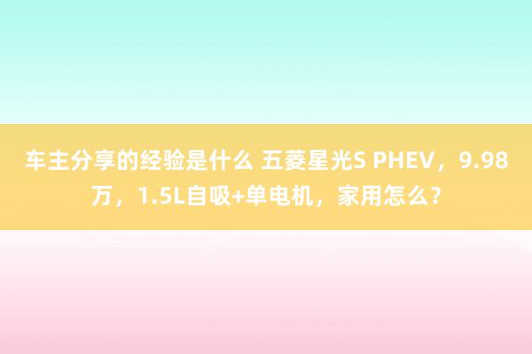 车主分享的经验是什么 五菱星光S PHEV，9.98万，1.5L自吸+单电机，家用怎么？