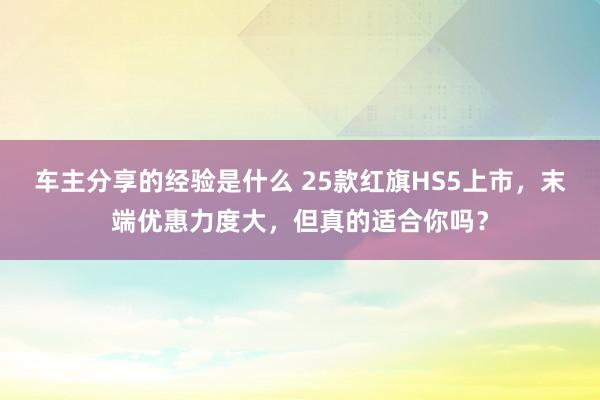 车主分享的经验是什么 25款红旗HS5上市，末端优惠力度大，但真的适合你吗？