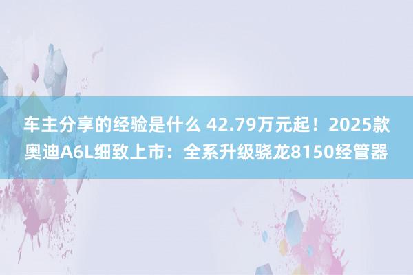 车主分享的经验是什么 42.79万元起！2025款奥迪A6L细致上市：全系升级骁龙8150经管器