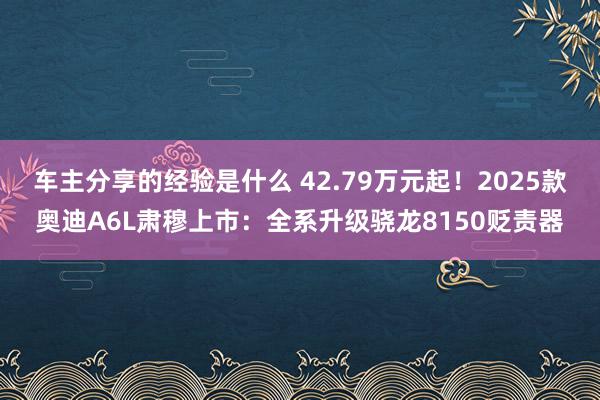 车主分享的经验是什么 42.79万元起！2025款奥迪A6L肃穆上市：全系升级骁龙8150贬责器