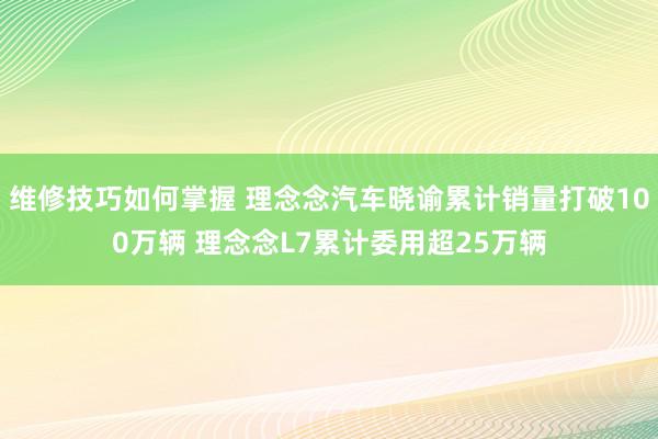 维修技巧如何掌握 理念念汽车晓谕累计销量打破100万辆 理念念L7累计委用超25万辆