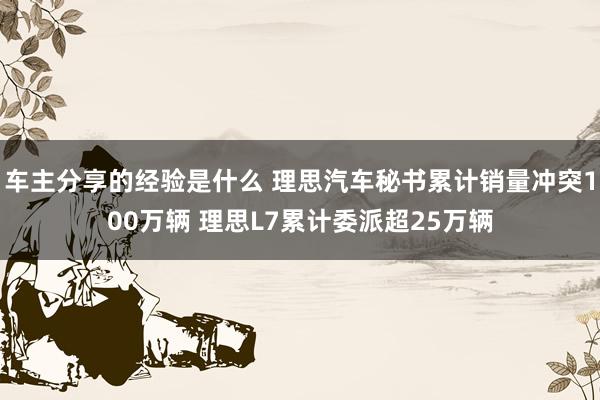 车主分享的经验是什么 理思汽车秘书累计销量冲突100万辆 理思L7累计委派超25万辆