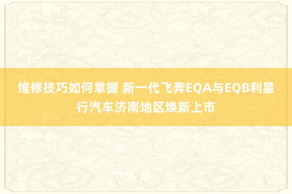 维修技巧如何掌握 新一代飞奔EQA与EQB利星行汽车济南地区焕新上市