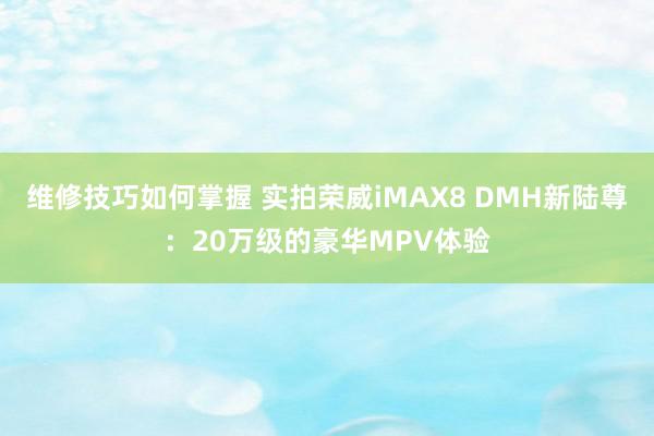 维修技巧如何掌握 实拍荣威iMAX8 DMH新陆尊：20万级的豪华MPV体验