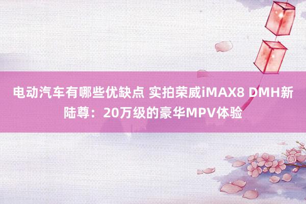 电动汽车有哪些优缺点 实拍荣威iMAX8 DMH新陆尊：20万级的豪华MPV体验