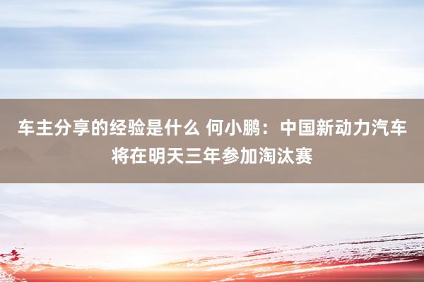 车主分享的经验是什么 何小鹏：中国新动力汽车将在明天三年参加淘汰赛