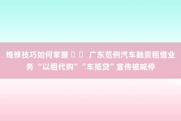 维修技巧如何掌握 		 广东范例汽车融资租借业务 “以租代购”“车抵贷”宣传被喊停