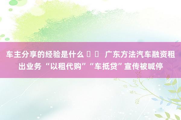 车主分享的经验是什么 		 广东方法汽车融资租出业务 “以租代购”“车抵贷”宣传被喊停