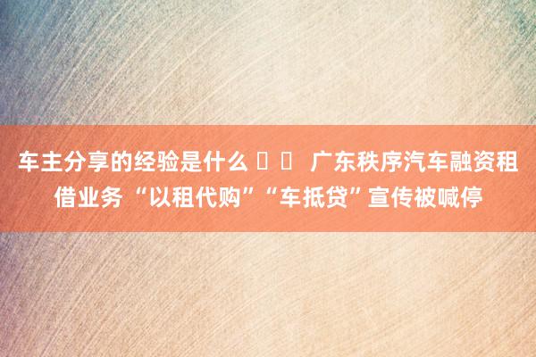 车主分享的经验是什么 		 广东秩序汽车融资租借业务 “以租代购”“车抵贷”宣传被喊停