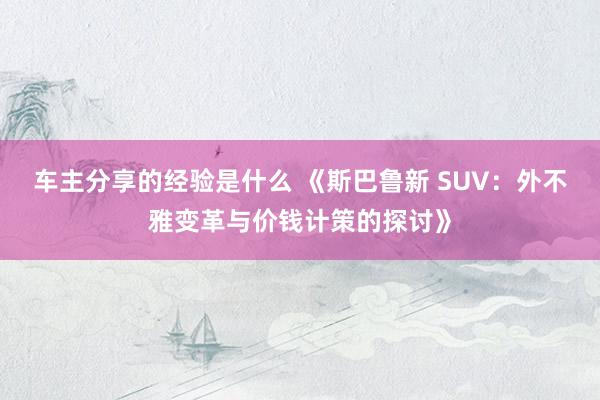 车主分享的经验是什么 《斯巴鲁新 SUV：外不雅变革与价钱计策的探讨》