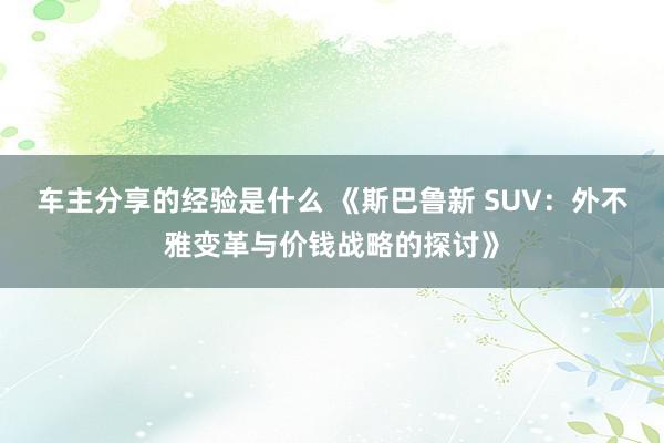 车主分享的经验是什么 《斯巴鲁新 SUV：外不雅变革与价钱战略的探讨》