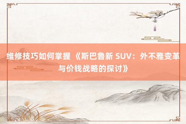 维修技巧如何掌握 《斯巴鲁新 SUV：外不雅变革与价钱战略的探讨》