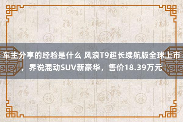 车主分享的经验是什么 风浪T9超长续航版全球上市，界说混动SUV新豪华，售价18.39万元