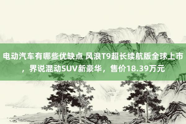 电动汽车有哪些优缺点 风浪T9超长续航版全球上市，界说混动SUV新豪华，售价18.39万元