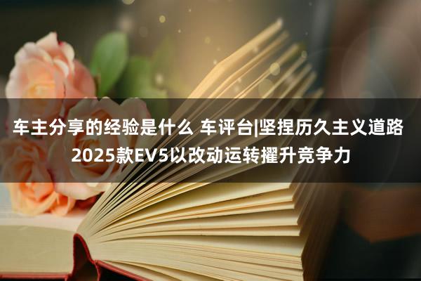 车主分享的经验是什么 车评台|坚捏历久主义道路 2025款EV5以改动运转擢升竞争力