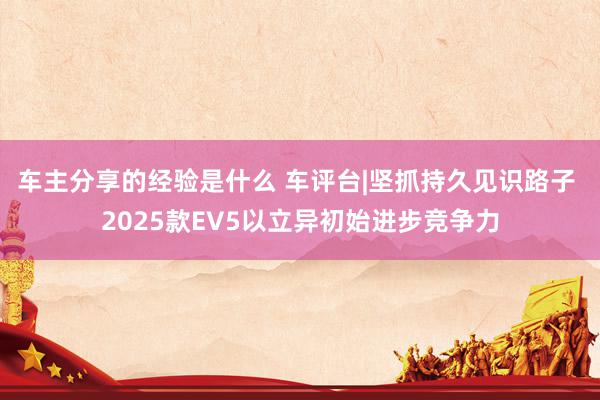 车主分享的经验是什么 车评台|坚抓持久见识路子 2025款EV5以立异初始进步竞争力