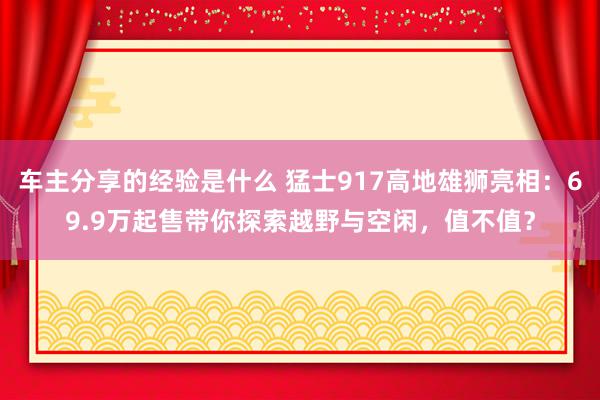 车主分享的经验是什么 猛士917高地雄狮亮相：69.9万起售带你探索越野与空闲，值不值？