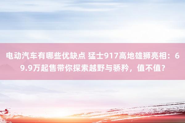 电动汽车有哪些优缺点 猛士917高地雄狮亮相：69.9万起售带你探索越野与骄矜，值不值？