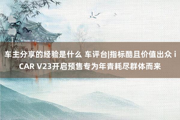 车主分享的经验是什么 车评台|指标酷且价值出众 iCAR V23开启预售专为年青耗尽群体而来