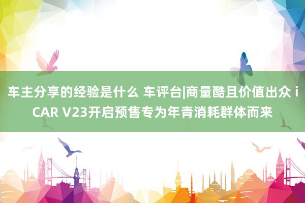 车主分享的经验是什么 车评台|商量酷且价值出众 iCAR V23开启预售专为年青消耗群体而来