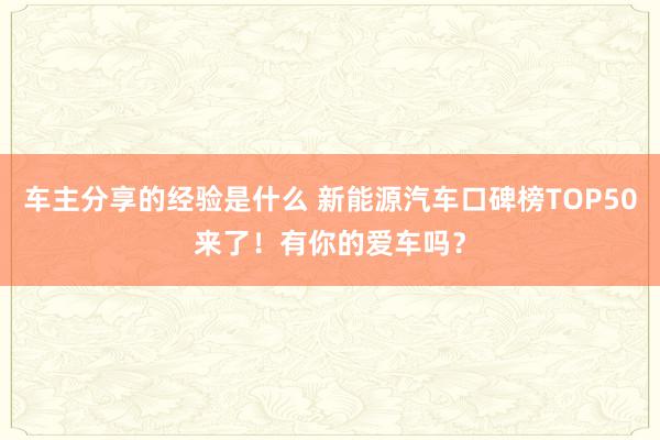 车主分享的经验是什么 新能源汽车口碑榜TOP50来了！有你的爱车吗？