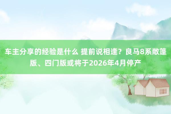 车主分享的经验是什么 提前说相逢？良马8系敞篷版、四门版或将于2026年4月停产