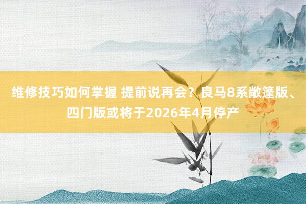 维修技巧如何掌握 提前说再会？良马8系敞篷版、四门版或将于2026年4月停产