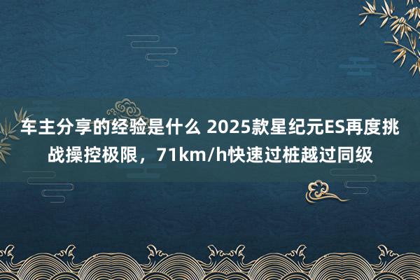 车主分享的经验是什么 2025款星纪元ES再度挑战操控极限，71km/h快速过桩越过同级