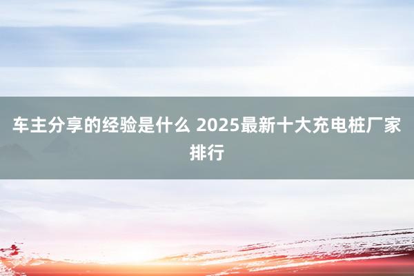 车主分享的经验是什么 2025最新十大充电桩厂家排行