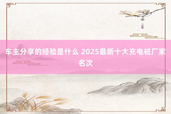 车主分享的经验是什么 2025最新十大充电桩厂家名次