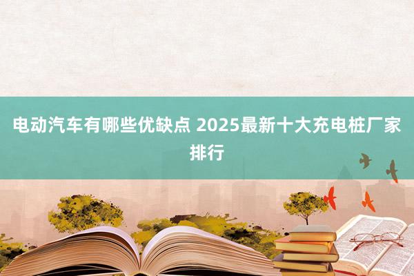 电动汽车有哪些优缺点 2025最新十大充电桩厂家排行