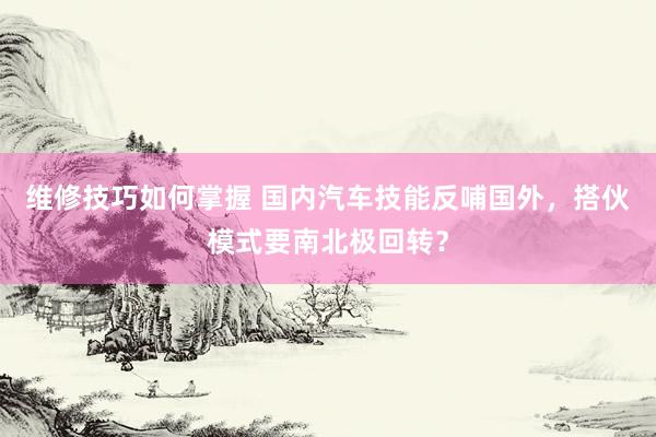 维修技巧如何掌握 国内汽车技能反哺国外，搭伙模式要南北极回转？